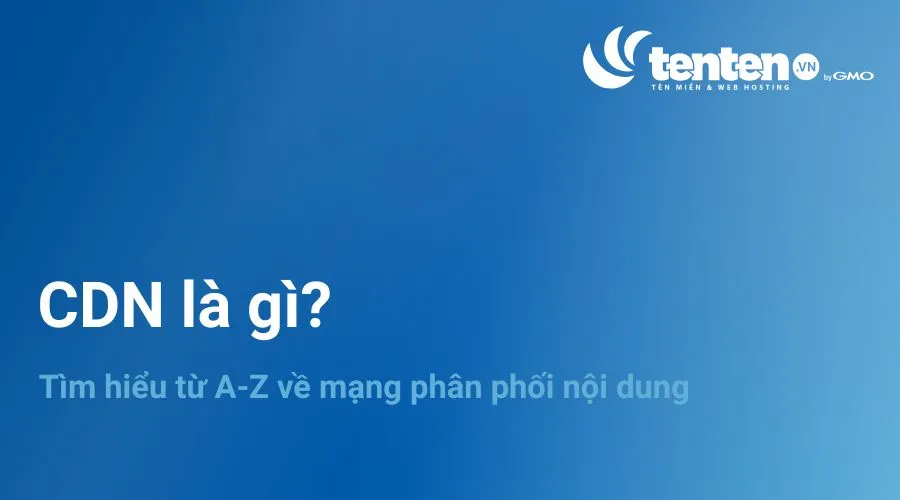 CDN là gì? Tìm hiểu từ A-Z về mạng phân phối nội dung