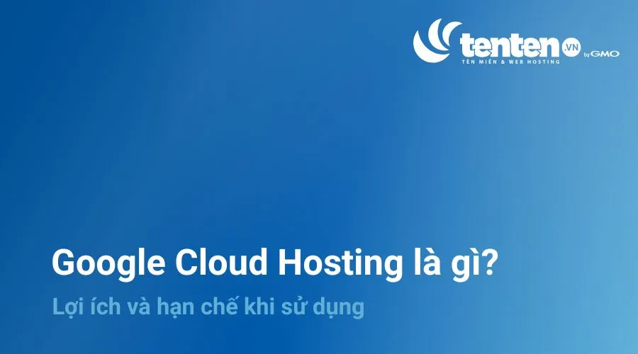 Google Cloud Hosting là gì? Lợi ích và hạn chế khi sử dụng