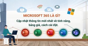 Microsoft 365 là gì? Cập nhật thông tin mới nhất về tính năng, bảng giá, cách cài đặt