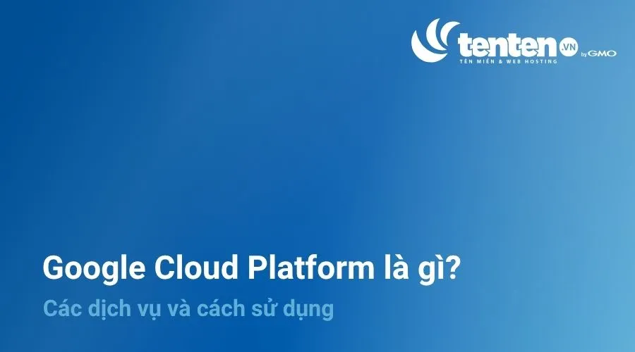 Google Cloud Platform là gì? Các dịch vụ và cách sử dụng